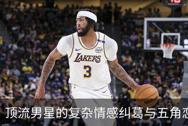顶流男星的复杂情感纠葛与五角恋秘闻